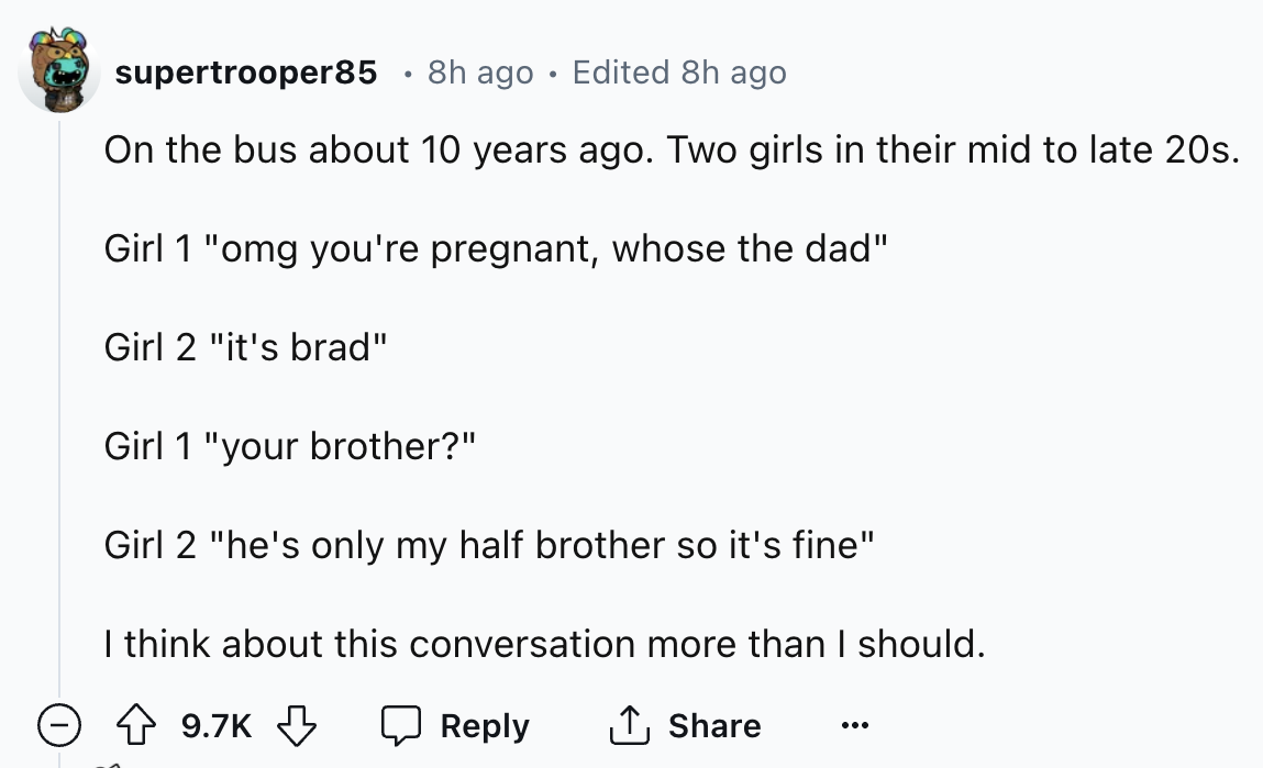 number - . supertrooper85 8h ago Edited 8h ago On the bus about 10 years ago. Two girls in their mid to late 20s. Girl 1 "omg you're pregnant, whose the dad" Girl 2 "it's brad" Girl 1 "your brother?" Girl 2 "he's only my half brother so it's fine" I think